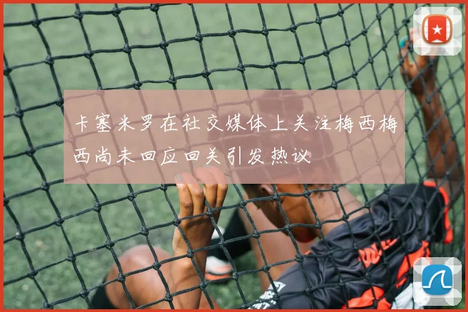 卡塞米罗在社交媒体上关注梅西梅西尚未回应回关引发热议