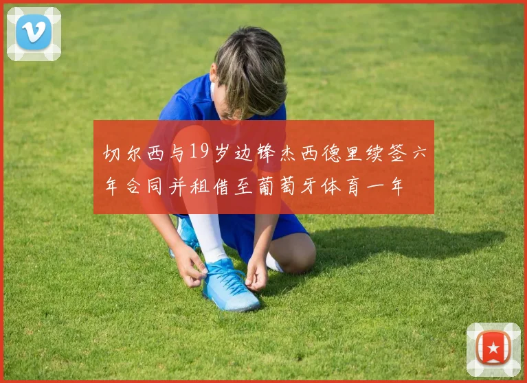 切尔西与19岁边锋杰西德里续签六年合同并租借至葡萄牙体育一年