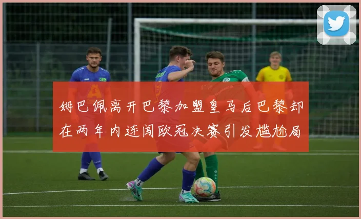 姆巴佩离开巴黎加盟皇马后巴黎却在两年内连闯欧冠决赛引发尴尬局面