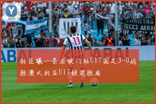 孙臣曦一条龙破门助U17国足3-0战胜澳大利亚U17锁定胜局