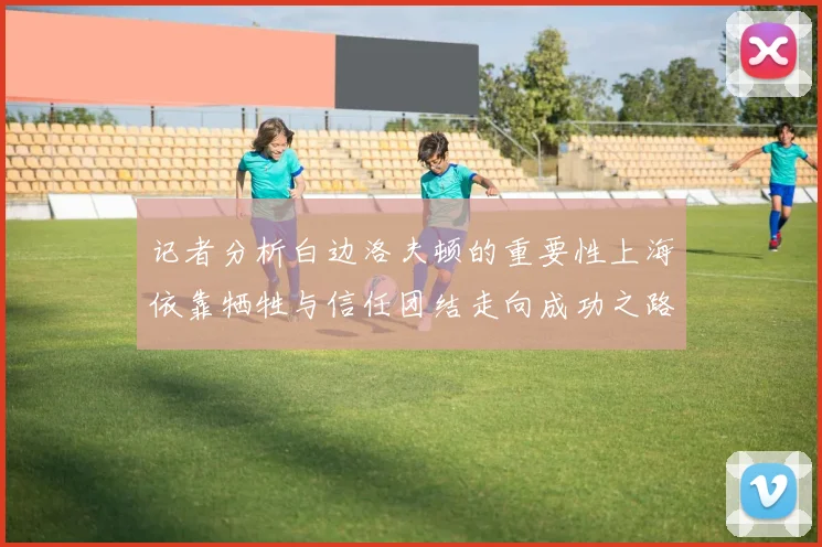 记者分析白边洛夫顿的重要性上海依靠牺牲与信任团结走向成功之路
