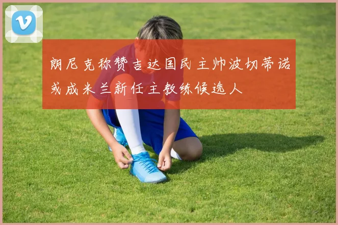 朗尼克称赞吉达国民主帅波切蒂诺或成米兰新任主教练候选人