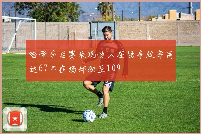 哈登季后赛表现惊人在场净效率高达67不在场却跌至109