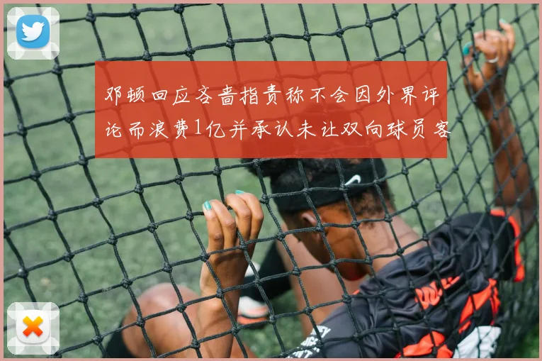 邓顿回应吝啬指责称不会因外界评论而浪费1亿并承认未让双向球员客场是失误